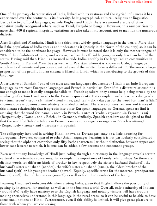 


                                                                                                      

                                                                                                           (For French version click here)


One of the primary characteristics of India, linked with its vastness and the myriad influences it has experienced over the centuries, is its diversity, be it geographical, cultural, religious or linguistic. Beside the two official languages, namely English and Hindi, there are around a score of other constitutionally recognised others, such as Tamil, Punjabi or Bengali. However, this number rises to more than 400 if regional linguistic variations are also taken into account, not to mention the numerous dialects.

After English and Mandarin, Hindi is the third most widely spoken language in the world. More than half the population of India speaks and understands it (mostly in the North of the country) so it can be considered to be the dominant language. However it must be noted that it is only the mother tongue of 20% of the inhabitants of India, and is recognised as the official language in only less than half of the states. Having said that, Hindi is also used outside India, notably in the large Indian communities in South Africa, in Fiji and Mauritius as well as in Pakistan, where it is known as Urdu, a language which is to all intents and purposes identical even if the written form is different. Furthermore, a large proportion of the prolific Indian cinema is filmed in Hindi, which is contributing to the growth of this language.

A derivative of Sanskrit ( one of the most ancient languages documented) Hindi is an Indo-European language as are most European languages and French in particular. Even if this distant relationship is not enough to make it easily comprehensible to  French speakers, they cannot help being struck by the similarity of certain Hindi words to the French equivalents. For example, ‘two’ « deux » is do, ‘you’ « tu » tum, ‘seven’ « sept » sāt, ‘nine’ « neuf » nau, and ‘ten’ « dix » das ; as for the word for ‘man’ is ādmī (homme), one is obviously immediately reminded of Adam. There are so many remains and traces of this distant relationship that it spreads into other European languages, so German speakers find it amusing that the word for ‘name’ « nom » in French, is nām et ‘realm’« royaume »in French, is rāj (Respectively « Name » and « Reich » in German), similarly, Spanish speakers are delighted to find that the word for ‘table’ « table » in French is mez and ‘orange’ « orange » in French is nārangī . (Respectively « mesa » and « naranja » in Spanish.

The calligraphy involved in writing Hindi, known as ‘Devanagari’ may be a little daunting for Europeans. However, compared to other Asian languages, learning it is not particularly complicated seeing that the alphabet comprises only fifty basic characters ( without distinction between upper and lower case letters) to which, it is true can be added a few accents and consonant groups.

Even without any knowledge of Hindi just leafing through a dictionary in the language reveals certain cultural characteristics concerning, for example, the importance of family relationships. So there are distinct words for different kinds of brother-in-law respectively the sister’s husband (bahanoī), the husband’s sister’s husband (nandoī), the wife’s sister’s husband (sāmū), the eldest brother of the husband (jeth) or his youngest brother (devar). Equally, specific terms for the maternal grandparents’ home (nansāl), that of the in-laws (sasurāl) as well as for other members of the family.

Learning Hindi isn’t indispensable when visiting India, given that English allows the possibility of getting by in general for touring  as well as in the business world. Over all, only a minority of Indians (around 5%) really have mastery over the English language and notably visitors will have trouble making themselves understood in this language in the rural areas, so it can be useful to be able to have some small notions of Hindi. Furthermore, even if this ability is limited, it will give great pleasure to those with whom you are conversing. 

